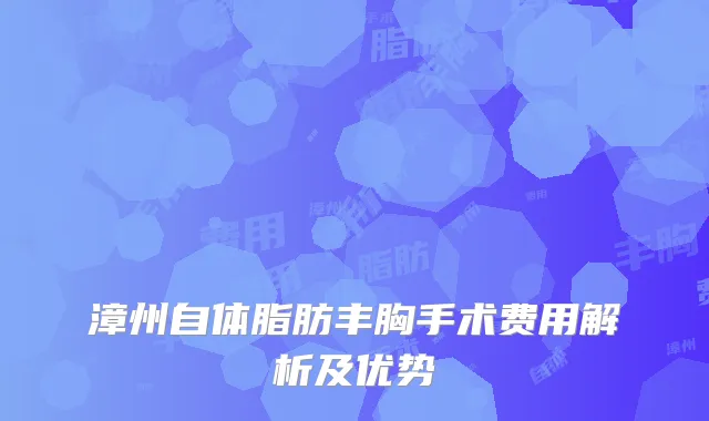 漳州自体脂肪丰胸手术费用解析及优势