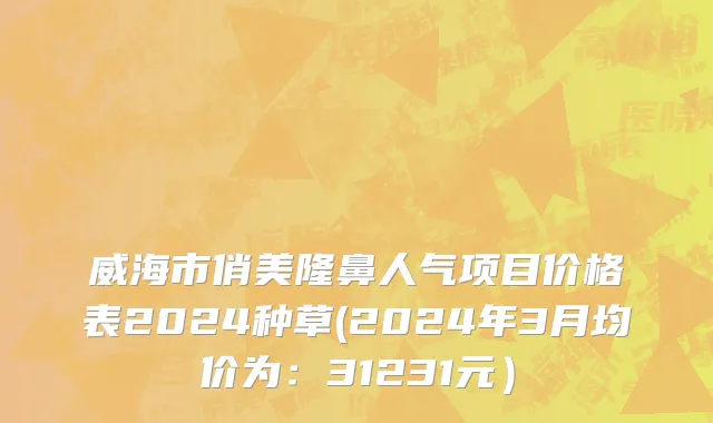 威海市俏美隆鼻人气项目价格表2024种草(2024年3月均价为：31231元）