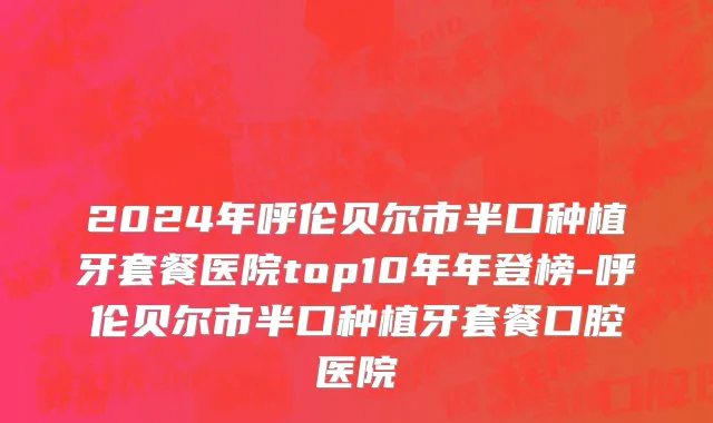 2024年呼伦贝尔市半口种植牙套餐医院top10年年登榜-呼伦贝尔市半口种植牙套餐口腔医院