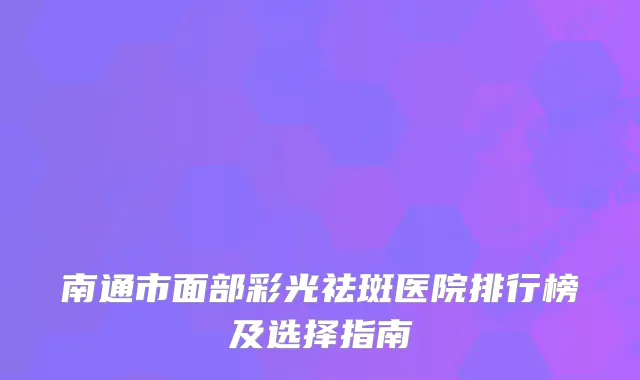 南通市面部彩光祛斑医院排行榜及选择指南