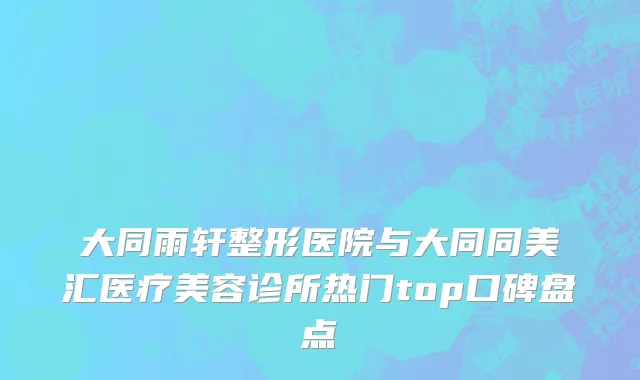 大同雨轩整形医院与大同同美汇医疗美容诊所热门top口碑盘点