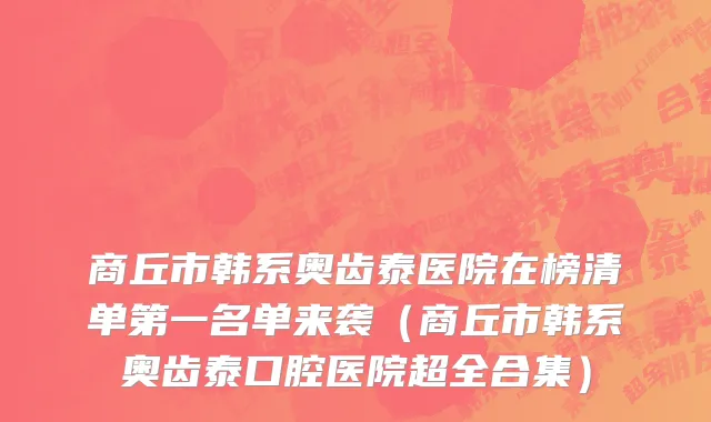 商丘市韩系奥齿泰医院在榜清单第一名单来袭（商丘市韩系奥齿泰口腔医院超全合集）