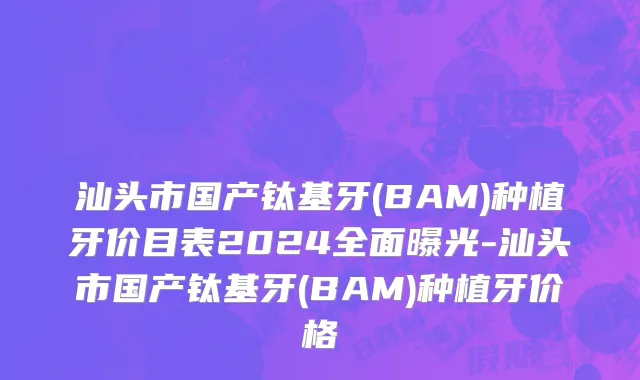 汕头市国产钛基牙(BAM)种植牙价目表2024全面曝光-汕头市国产钛基牙(BAM)种植牙价格