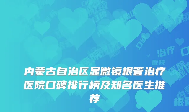 内蒙古自治区显微镜根管治疗医院口碑排行榜及知名医生推荐