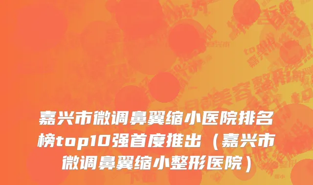 嘉兴市微调鼻翼缩小医院排名榜top10强首度推出（嘉兴市微调鼻翼缩小整形医院）