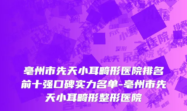 亳州市先天小耳畸形医院排名前十强口碑实力名单-亳州市先天小耳畸形整形医院