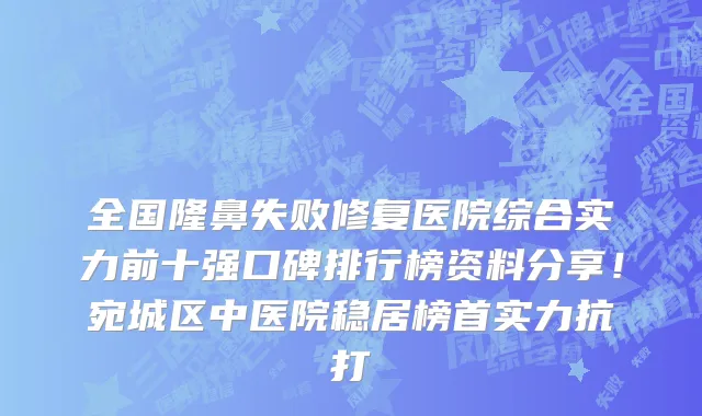 全国隆鼻失败修复医院综合实力前十强口碑排行榜资料分享！宛城区中医院稳居榜首实力抗打