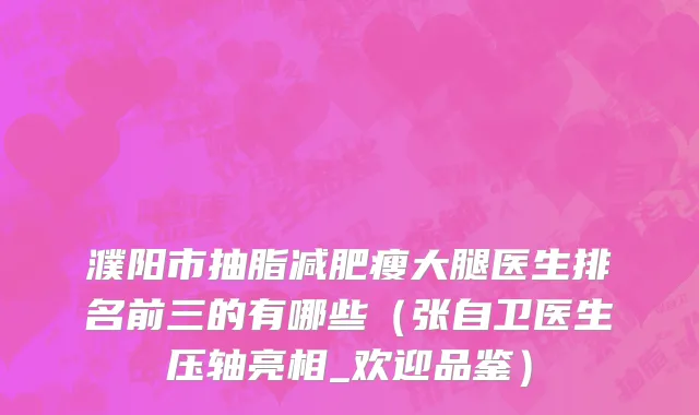 濮阳市抽脂减肥瘦大腿医生排名前三的有哪些（张自卫医生压轴亮相_欢迎品鉴）