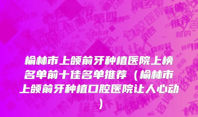 榆林市上颌前牙种植医院上榜名单前十佳名单推荐（榆林市上颌前牙种植口腔医院让人心动）