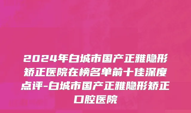 2024年白城市国产正雅隐形矫正医院在榜名单前十佳深度点评-白城市国产正雅隐形矫正口腔医院