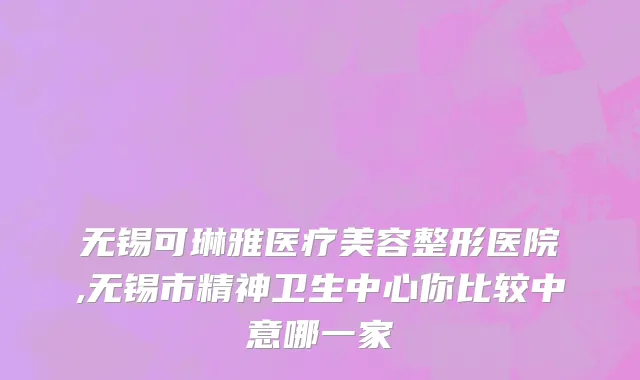 无锡可琳雅医疗美容整形医院,无锡市精神卫生中心你比较中意哪一家