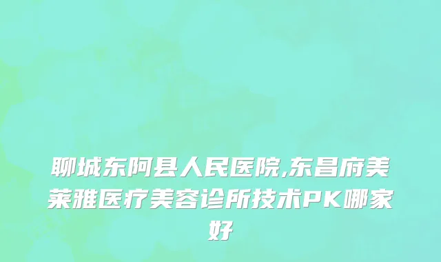 聊城东阿县人民医院,东昌府美莱雅医疗美容诊所技术PK哪家好