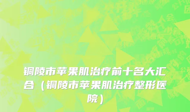 铜陵市苹果肌治疗前十名大汇合（铜陵市苹果肌治疗整形医院）