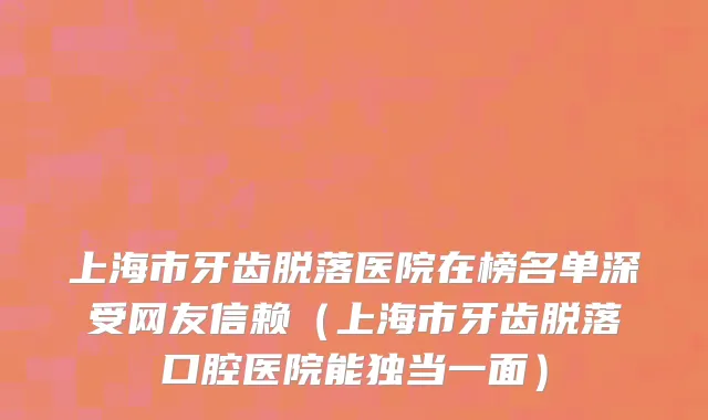 上海市牙齿脱落医院在榜名单深受网友信赖（上海市牙齿脱落口腔医院能独当一面）