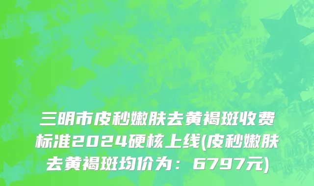 三明市皮秒嫩肤去黄褐斑收费标准2024硬核上线(皮秒嫩肤去黄褐斑均价为：6797元)