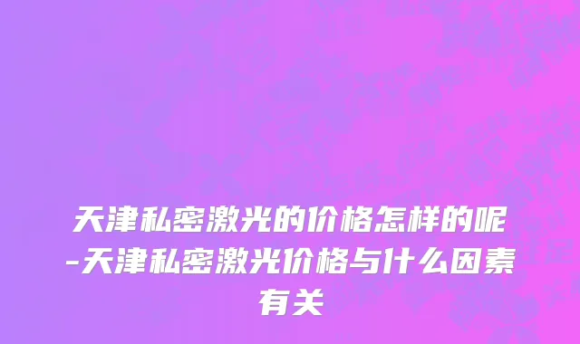 天津私密激光的价格怎样的呢-天津私密激光价格与什么因素有关