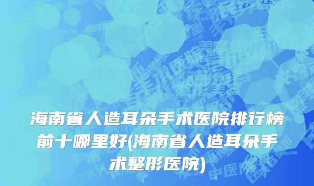 海南省人造耳朵手术医院排行榜前十哪里好(海南省人造耳朵手术整形医院)