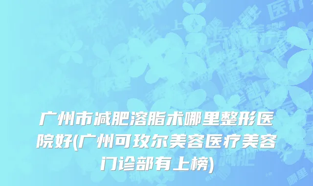 广州市减肥溶脂术哪里整形医院好(广州可玫尔美容医疗美容门诊部有上榜)