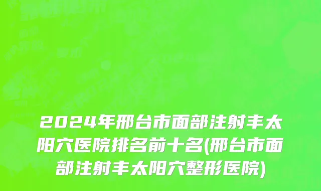 2024年邢台市面部注射丰太阳穴医院排名前十名(邢台市面部注射丰太阳穴整形医院)