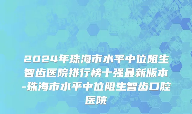 2024年珠海市水平中位阻生智齿医院排行榜十强最新版本-珠海市水平中位阻生智齿口腔医院