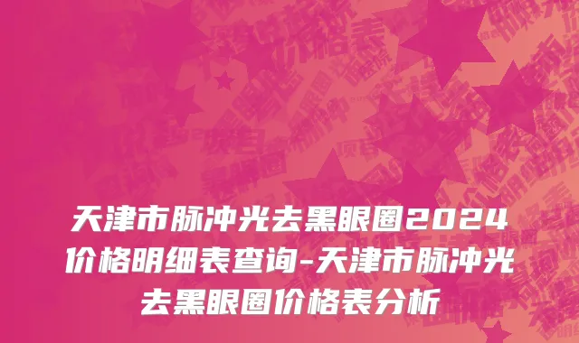天津市脉冲光去黑眼圈2024价格明细表查询-天津市脉冲光去黑眼圈价格表分析