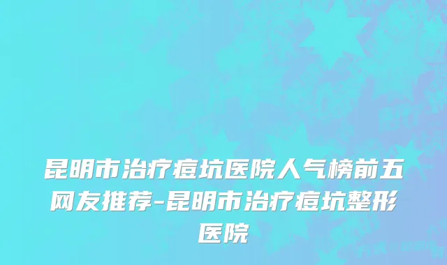 昆明市治疗痘坑医院人气榜前五网友推荐-昆明市治疗痘坑整形医院