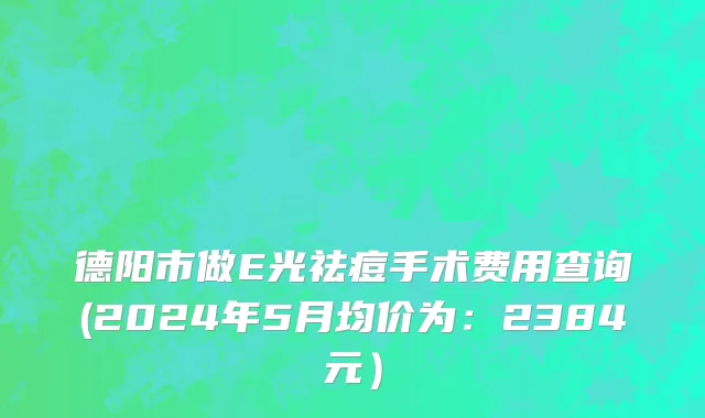 德阳市做E光祛痘手术费用查询(2024年5月均价为：2384元）