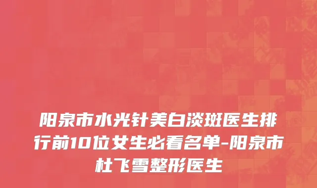 阳泉市水光针美白淡斑医生排行前10位女生必看名单-阳泉市杜飞雪整形医生