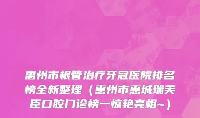 惠州市根管治疗牙冠医院排名榜全新整理（惠州市惠城瑞芙臣口腔门诊榜一惊艳亮相~）