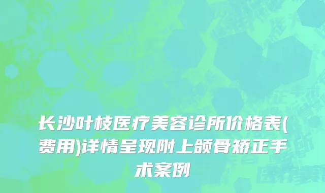 长沙叶枝医疗美容诊所价格表(费用)详情呈现附上颌骨矫正手术案例
