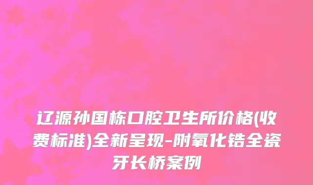 辽源孙国栋口腔卫生所价格(收费标准)全新呈现-附氧化锆全瓷牙长桥案例