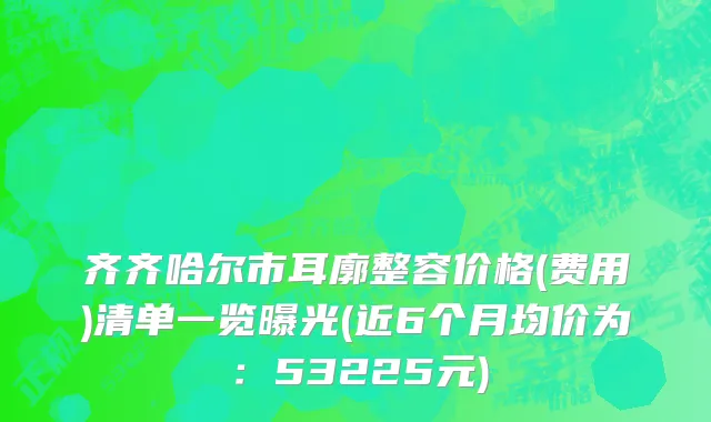 齐齐哈尔市耳廓整容价格(费用)清单一览曝光(近6个月均价为：53225元)