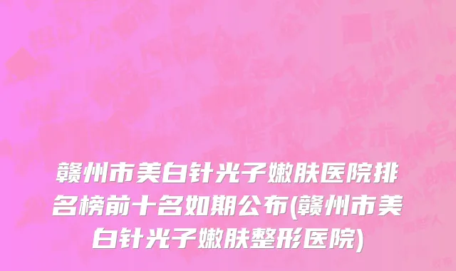 赣州市美白针光子嫩肤医院排名榜前十名如期公布(赣州市美白针光子嫩肤整形医院)