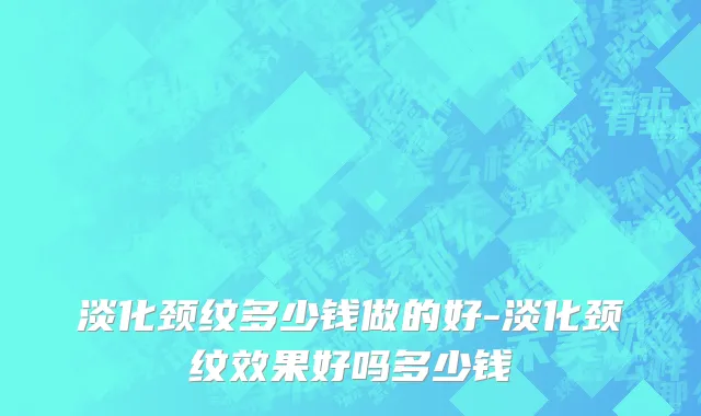 淡化颈纹多少钱做的好-淡化颈纹效果好吗多少钱