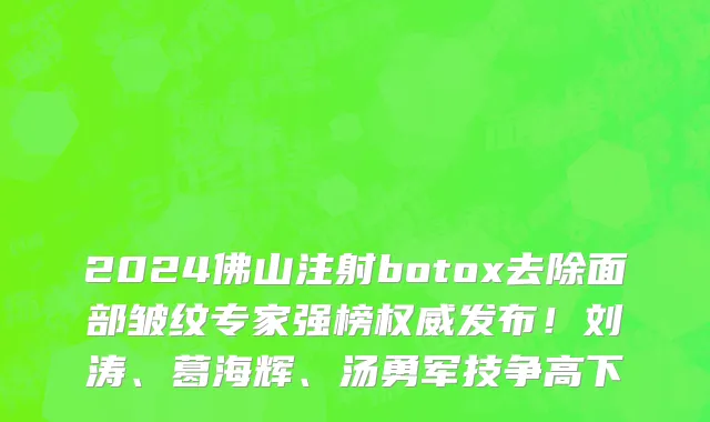 2024佛山注射botox去除面部皱纹专家强榜权威发布!刘涛、葛海辉、汤勇军技争高下