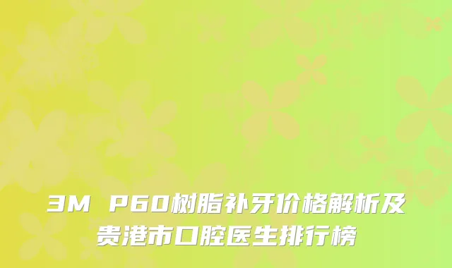 3M P60树脂补牙价格解析及贵港市口腔医生排行榜