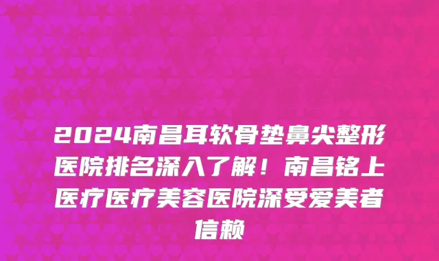 2024南昌耳软骨垫鼻尖整形医院排名深入了解!南昌铭上医疗医疗美容医院深受爱美者信赖