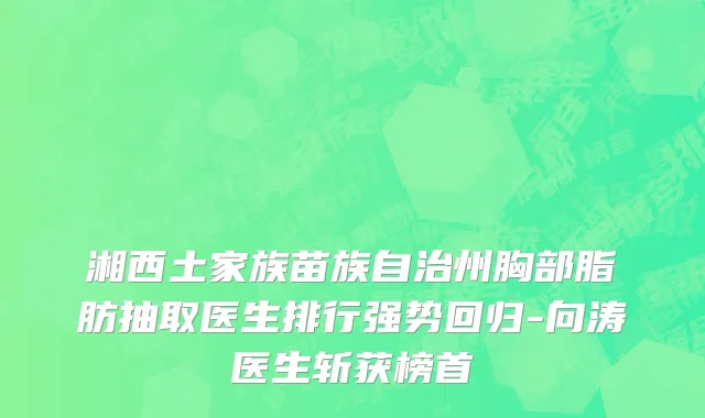 湘西土家族苗族自治州胸部脂肪抽取医生排行强势回归-向涛医生斩获榜首