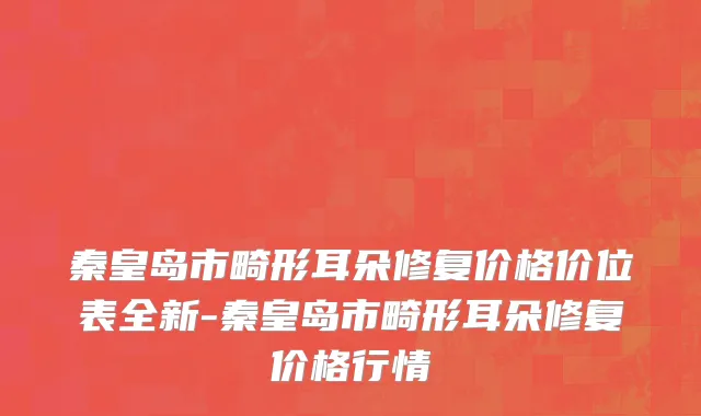 秦皇岛市畸形耳朵修复价格价位表全新-秦皇岛市畸形耳朵修复价格行情