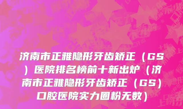 济南市正雅隐形牙齿矫正（GS）医院排名榜前十新出炉（济南市正雅隐形牙齿矫正（GS）口腔医院实力圈粉无数）