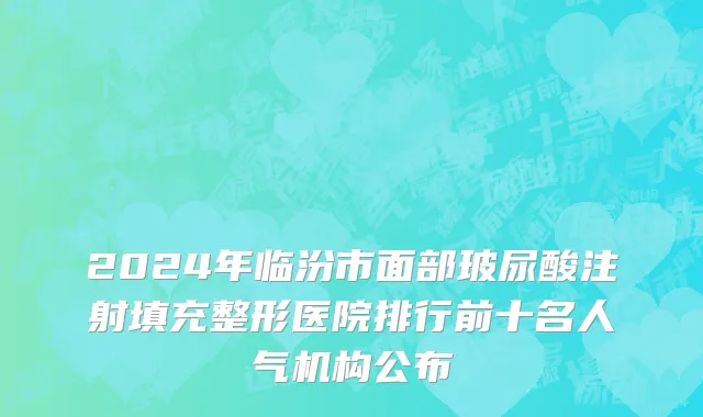 2024年临汾市面部玻尿酸注射填充整形医院排行前十名人气机构公布