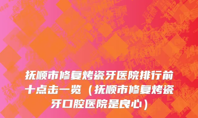抚顺市修复烤瓷牙医院排行前十点击一览（抚顺市修复烤瓷牙口腔医院是良心）