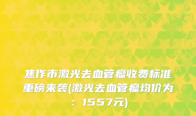 焦作市激光去血管瘤收费标准重磅来袭(激光去血管瘤均价为：1557元)