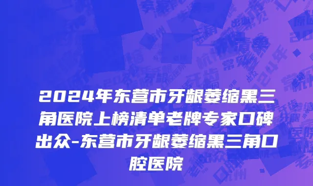 2024年东营市牙龈萎缩黑三角医院上榜清单老牌专家口碑出众-东营市牙龈萎缩黑三角口腔医院