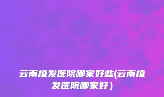 云南植发医院哪家好些(云南植发医院哪家好）