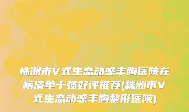 株洲市V式生态动感丰胸医院在榜清单十强好评推荐(株洲市V式生态动感丰胸整形医院)
