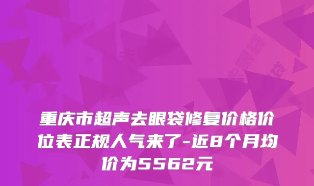 重庆市超声去眼袋修复价格价位表正规人气来了-近8个月均价为5562元