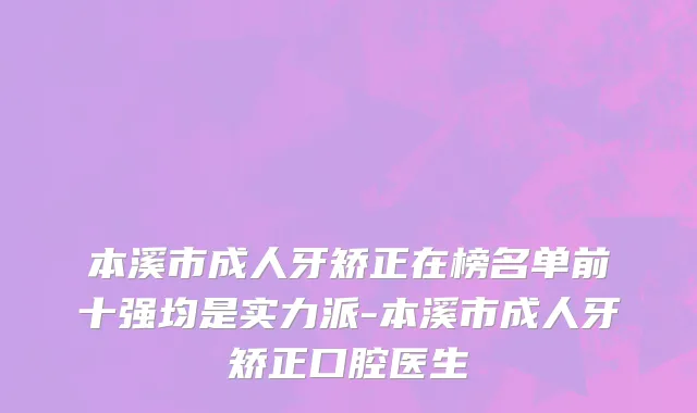 本溪市成人牙矫正在榜名单前十强均是实力派-本溪市成人牙矫正口腔医生