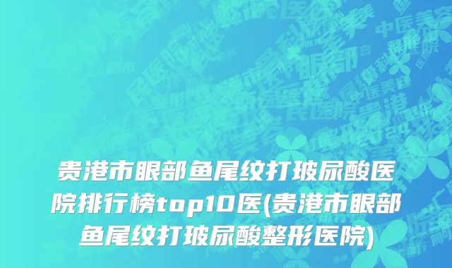 贵港市眼部鱼尾纹打玻尿酸医院排行榜top10医(贵港市眼部鱼尾纹打玻尿酸整形医院)