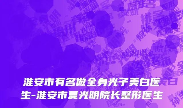 淮安市有名做全身光子美白医生-淮安市夏光明院长整形医生